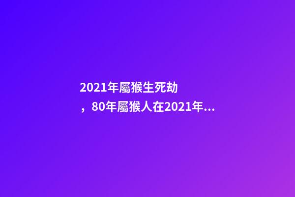 2021年屬猴生死劫，80年屬猴人在2021年的全年運勢 80年的猴2021年運勢如何，2021年猴人運程1980年